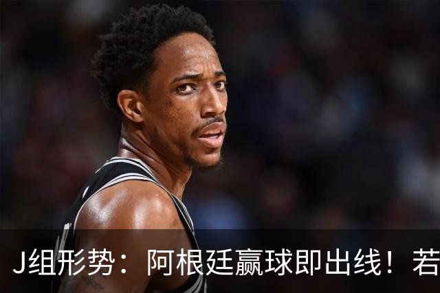 J组形势：阿根廷赢球即出线！若同时约旦不胜，阿根廷将锁定头名